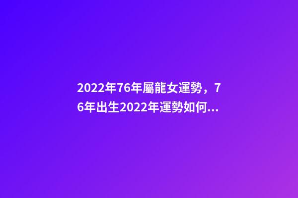 2022年76年屬龍女運勢，76年出生2022年運勢如何 1976年屬龍人在2022年的運程-第1張-觀點-玄機派